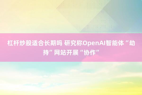 杠杆炒股适合长期吗 研究称OpenAI智能体“劫持”网站开展“协作”