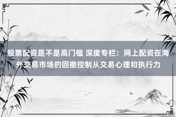 股票配资是不是高门槛 深度专栏：网上配资在海外交易市场的回撤控制从交易心理和执行力