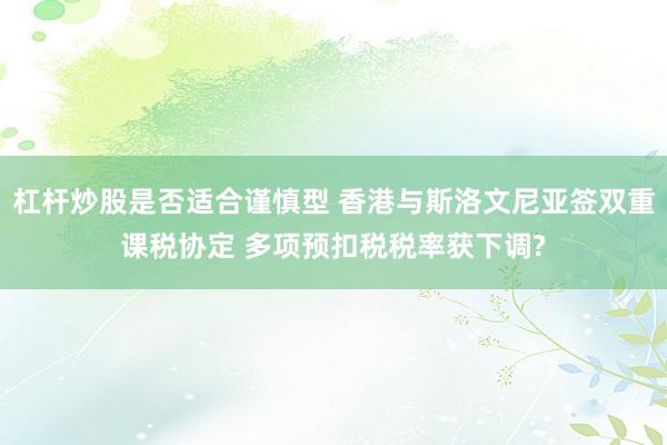 杠杆炒股是否适合谨慎型 香港与斯洛文尼亚签双重课税协定 多项预扣税税率获下调?