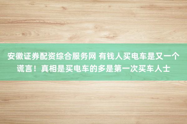 安徽证券配资综合服务网 有钱人买电车是又一个谎言！真相是买电车的多是第一次买车人士