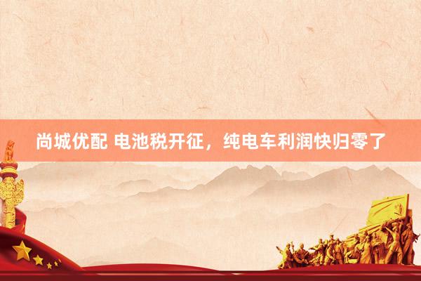 尚城优配 电池税开征，纯电车利润快归零了