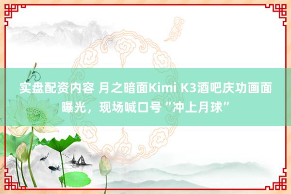 实盘配资内容 月之暗面Kimi K3酒吧庆功画面曝光，现场喊口号“冲上月球”