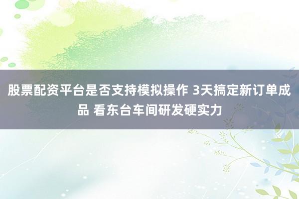 股票配资平台是否支持模拟操作 3天搞定新订单成品 看东台车间研发硬实力