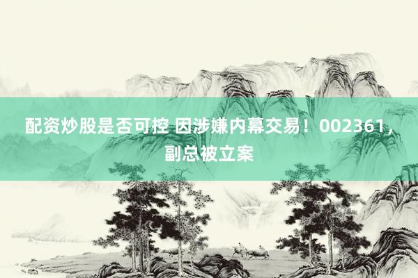 配资炒股是否可控 因涉嫌内幕交易！002361，副总被立案