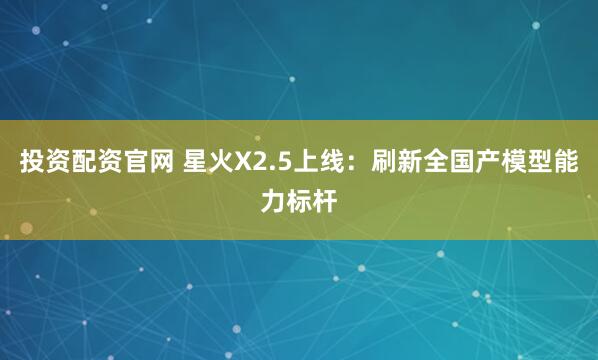 投资配资官网 星火X2.5上线：刷新全国产模型能力标杆