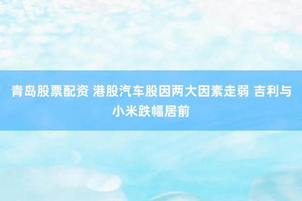 青岛股票配资 港股汽车股因两大因素走弱 吉利与小米跌幅居前