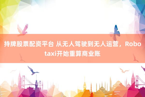 持牌股票配资平台 从无人驾驶到无人运营，Robotaxi开始重算商业账