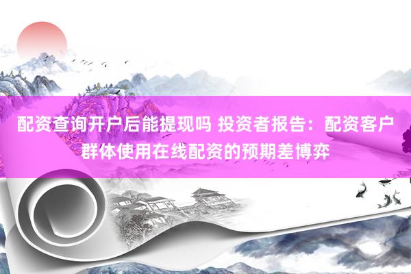 配资查询开户后能提现吗 投资者报告：配资客户群体使用在线配资的预期差博弈