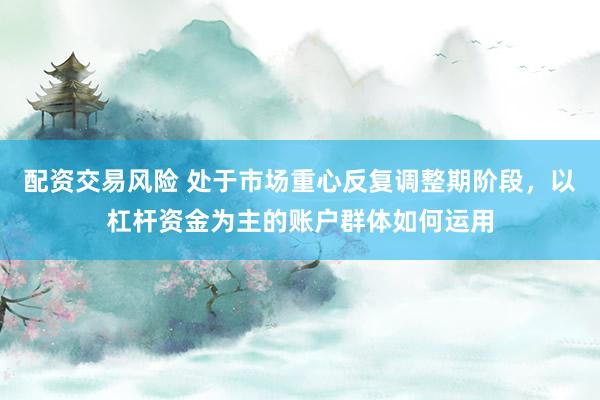 配资交易风险 处于市场重心反复调整期阶段，以杠杆资金为主的账户群体如何运用