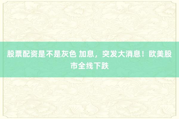 股票配资是不是灰色 加息，突发大消息！欧美股市全线下跌