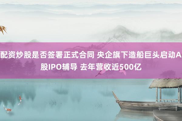 配资炒股是否签署正式合同 央企旗下造船巨头启动A股IPO辅导 去年营收近500亿