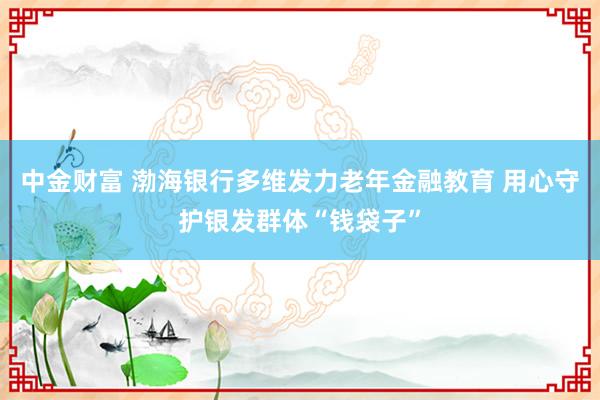 中金财富 渤海银行多维发力老年金融教育 用心守护银发群体“钱袋子”
