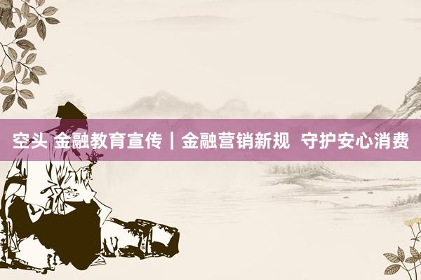 空头 金融教育宣传｜金融营销新规  守护安心消费