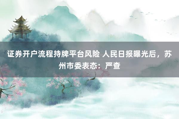 证券开户流程持牌平台风险 人民日报曝光后，苏州市委表态：严查