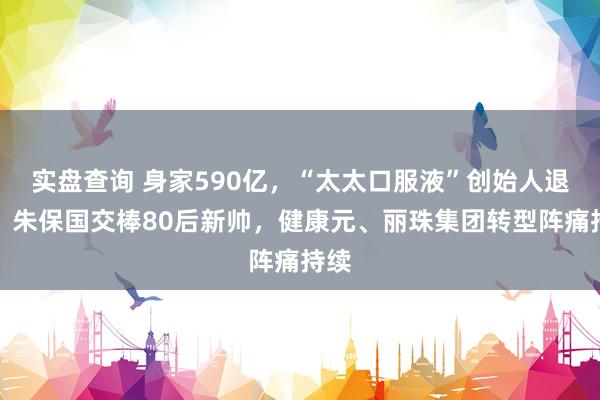实盘查询 身家590亿，“太太口服液”创始人退休！朱保国交棒80后新帅，健康元、丽珠集团转型阵痛持续