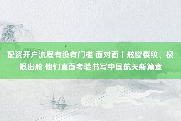 配资开户流程有没有门槛 面对面丨舷窗裂纹、极限出舱 他们直面考验书写中国航天新篇章