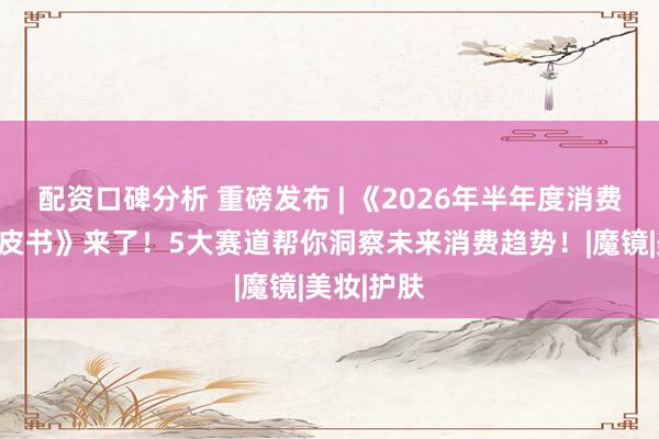 配资口碑分析 重磅发布 | 《2026年半年度消费新潜力白皮书》来了！5大赛道帮你洞察未来消费趋势！|魔镜|美妆|护肤