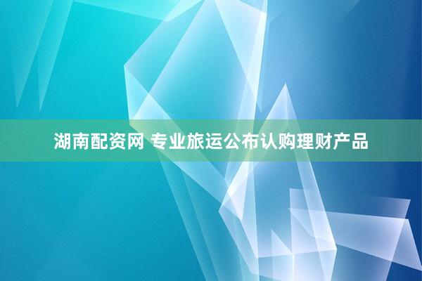湖南配资网 专业旅运公布认购理财产品