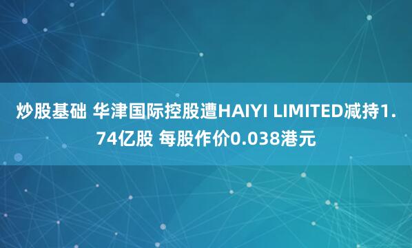 炒股基础 华津国际控股遭HAIYI LIMITED减持1.74亿股 每股作价0.038港元
