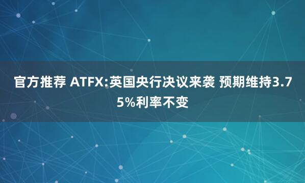 官方推荐 ATFX:英国央行决议来袭 预期维持3.75%利率不变