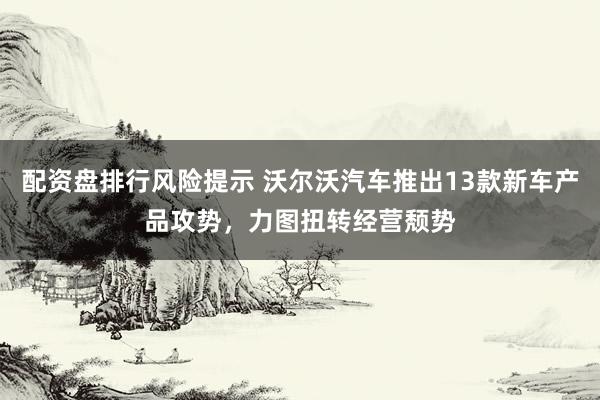 配资盘排行风险提示 沃尔沃汽车推出13款新车产品攻势，力图扭转经营颓势