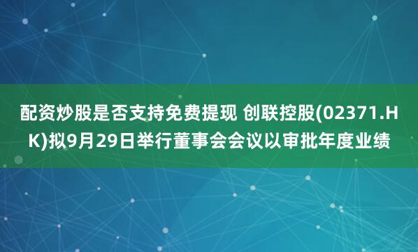 配资炒股是否支持免费提现 创联控股(02371.HK)拟9月29日举行董事会会议以审批年度业绩