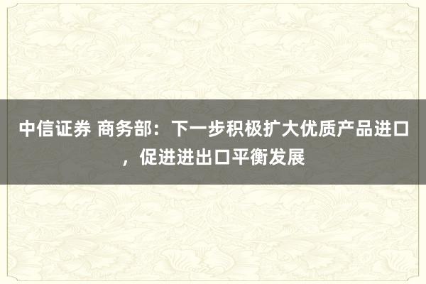 中信证券 商务部：下一步积极扩大优质产品进口，促进进出口平衡发展