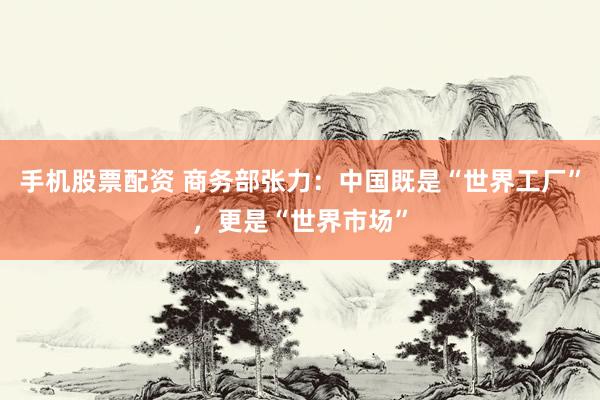手机股票配资 商务部张力：中国既是“世界工厂”，更是“世界市场”
