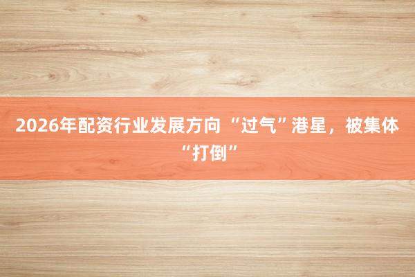 2026年配资行业发展方向 “过气”港星，被集体“打倒”