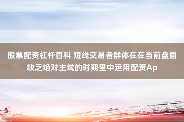 股票配资杠杆百科 短线交易者群体在在当前盘面缺乏绝对主线的时期里中运用配资Ap