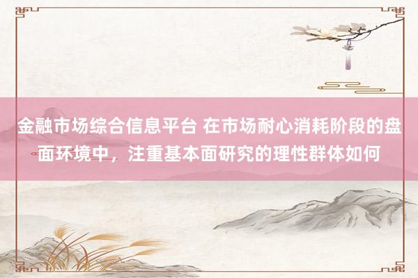金融市场综合信息平台 在市场耐心消耗阶段的盘面环境中，注重基本面研究的理性群体如何