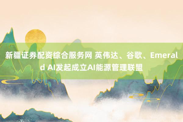 新疆证券配资综合服务网 英伟达、谷歌、Emerald AI发起成立AI能源管理联盟