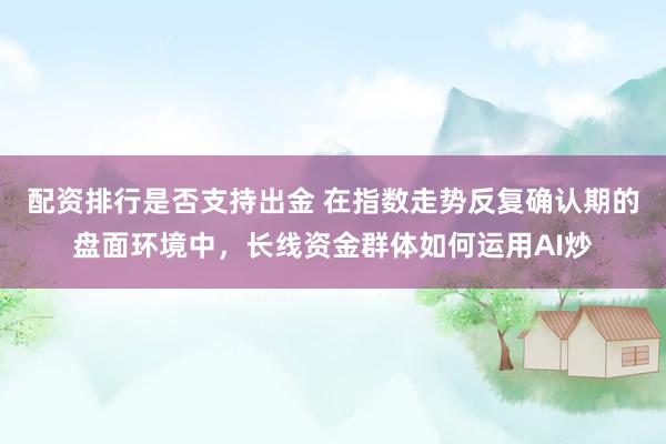 配资排行是否支持出金 在指数走势反复确认期的盘面环境中，长线资金群体如何运用AI炒