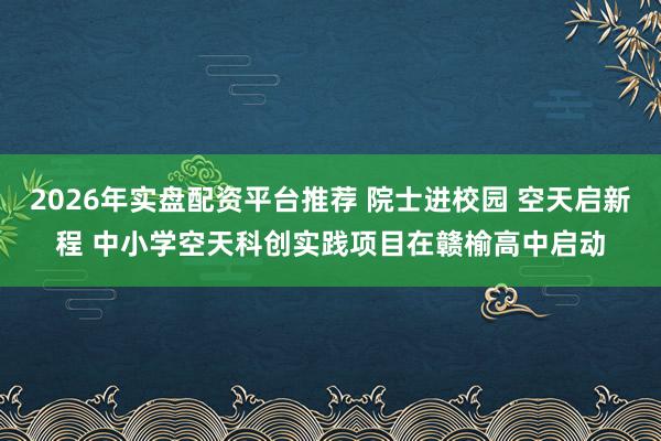 2026年实盘配资平台推荐 院士进校园 空天启新程 中小学空天科创实践项目在赣榆高中启动