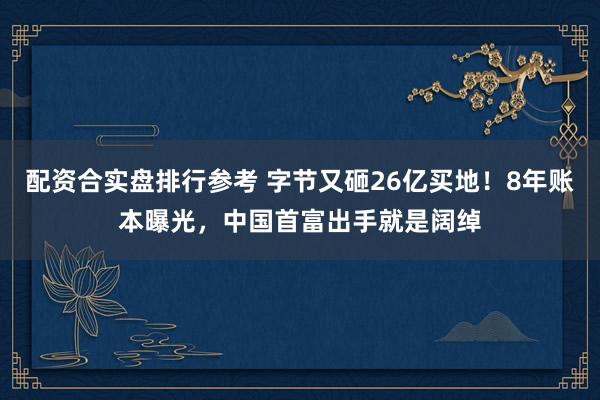 配资合实盘排行参考 字节又砸26亿买地！8年账本曝光，中国首富出手就是阔绰