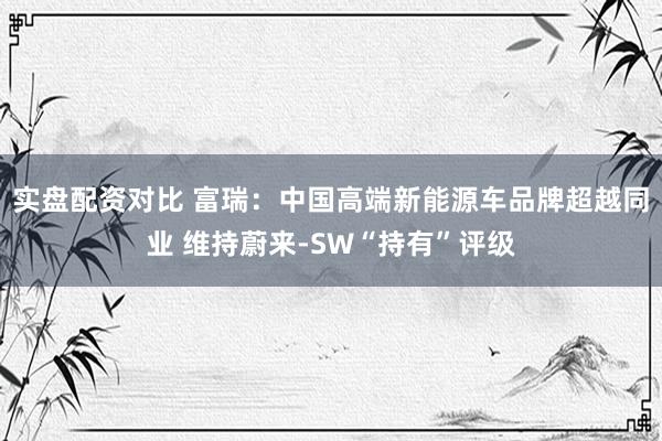实盘配资对比 富瑞：中国高端新能源车品牌超越同业 维持蔚来-SW“持有”评级