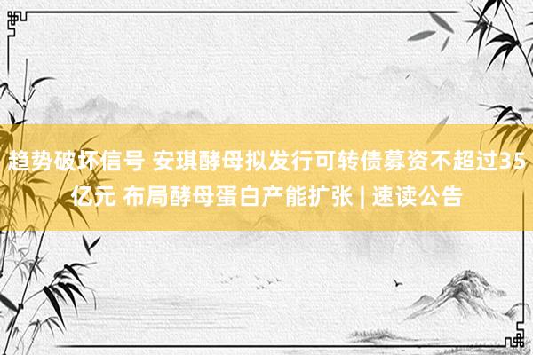趋势破坏信号 安琪酵母拟发行可转债募资不超过35亿元 布局酵母蛋白产能扩张 | 速读公告