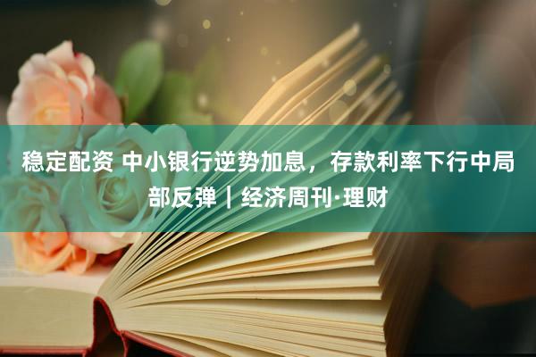 稳定配资 中小银行逆势加息，存款利率下行中局部反弹｜经济周刊·理财