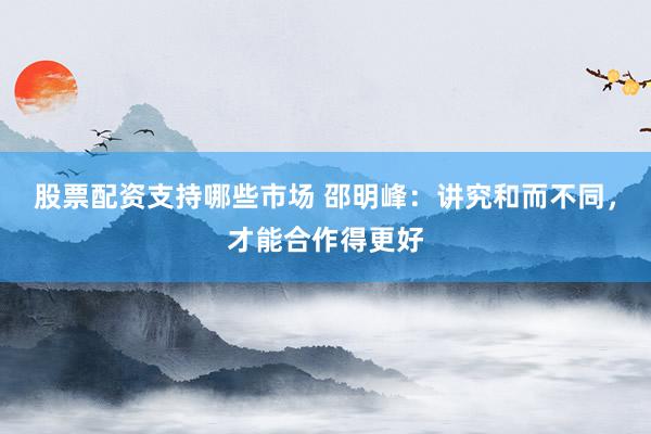 股票配资支持哪些市场 邵明峰：讲究和而不同，才能合作得更好