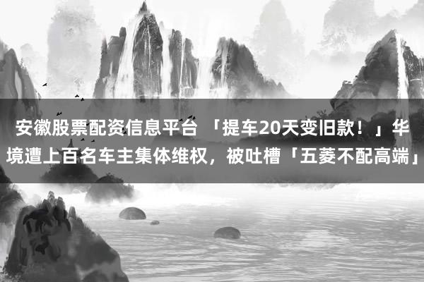 安徽股票配资信息平台 「提车20天变旧款！」华境遭上百名车主集体维权，被吐槽「五菱不配高端」