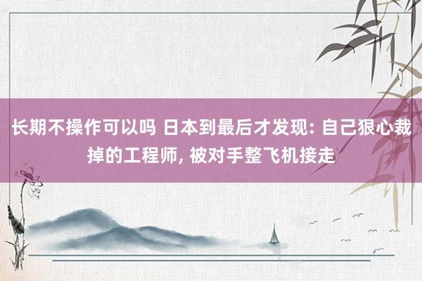 长期不操作可以吗 日本到最后才发现: 自己狠心裁掉的工程师, 被对手整飞机接走