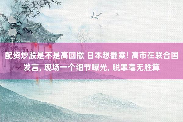 配资炒股是不是高回撤 日本想翻案! 高市在联合国发言, 现场一个细节曝光, 脱罪毫无胜算