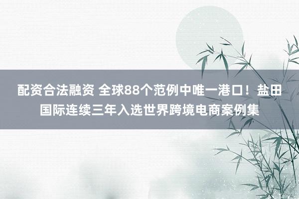 配资合法融资 全球88个范例中唯一港口！盐田国际连续三年入选世界跨境电商案例集