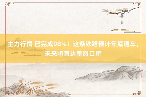 主力行情 已完成98%！这条铁路预计年底通车，未来将直达皇岗口岸