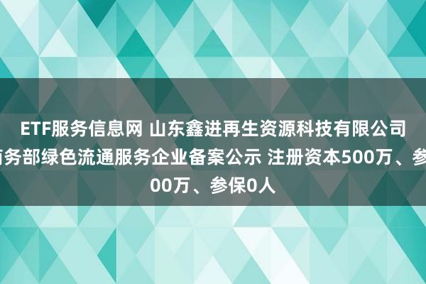 ETF服务信息网 山东鑫进再生资源科技有限公司完成商务部绿色流通服务企业备案公示 注册资本500万、参保0人