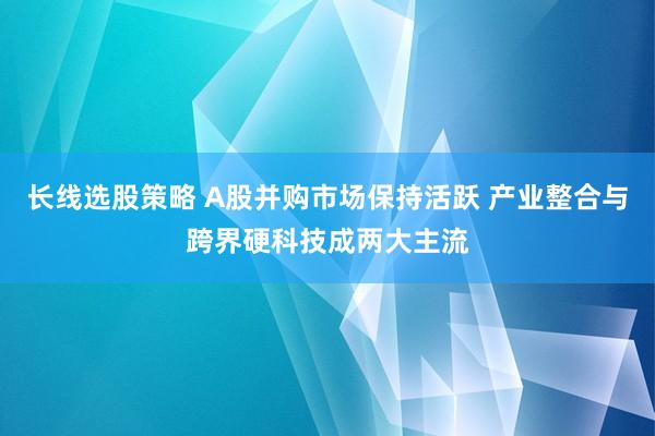 长线选股策略 A股并购市场保持活跃 产业整合与跨界硬科技成两大主流