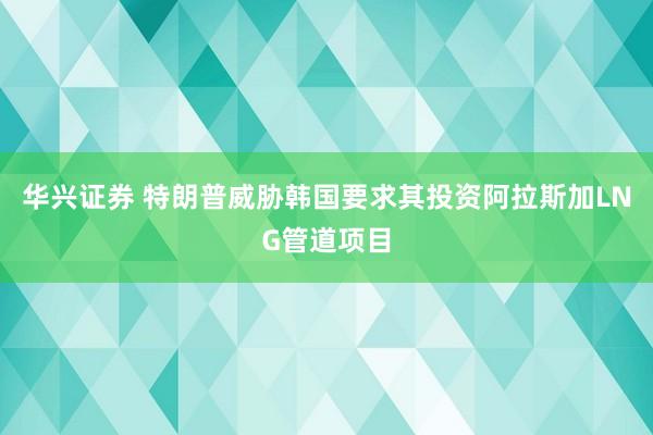 华兴证券 特朗普威胁韩国要求其投资阿拉斯加LNG管道项目
