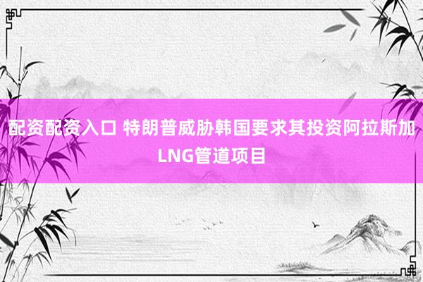 配资配资入口 特朗普威胁韩国要求其投资阿拉斯加LNG管道项目
