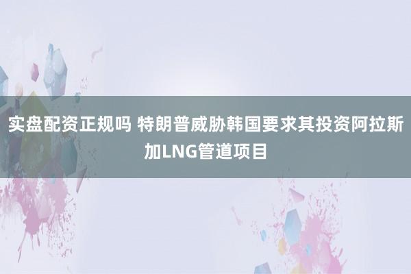 实盘配资正规吗 特朗普威胁韩国要求其投资阿拉斯加LNG管道项目