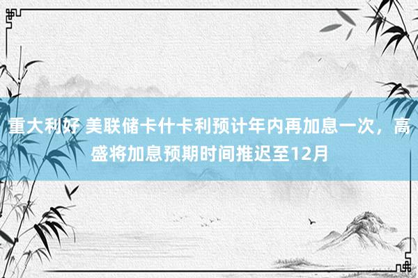 重大利好 美联储卡什卡利预计年内再加息一次，高盛将加息预期时间推迟至12月